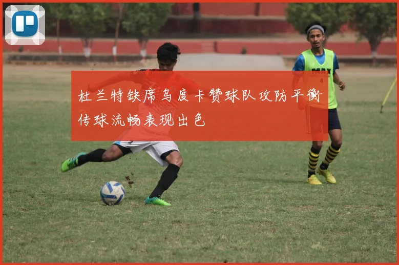 杜兰特缺席乌度卡赞球队攻防平衡传球流畅表现出色