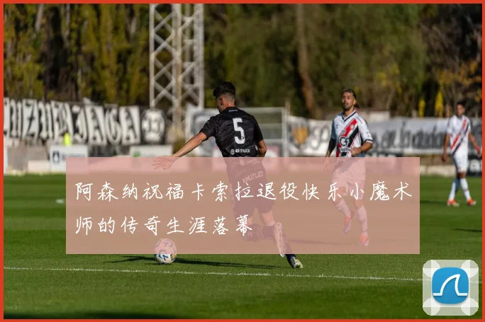 阿森纳祝福卡索拉退役快乐小魔术师的传奇生涯落幕