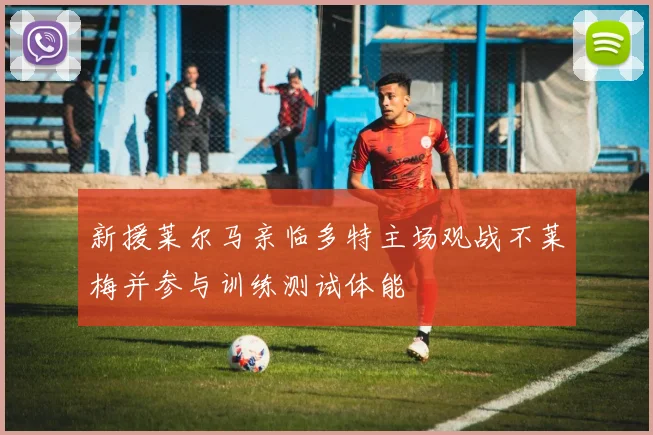 新援莱尔马亲临多特主场观战不莱梅并参与训练测试体能