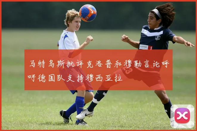 马特乌斯批评克洛普和穆勒言论呼吁德国队支持穆西亚拉