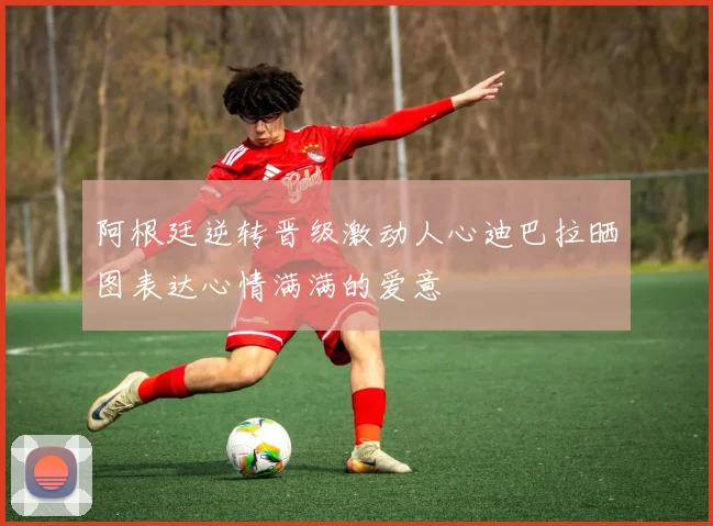阿根廷逆转晋级激动人心迪巴拉晒图表达心情满满的爱意