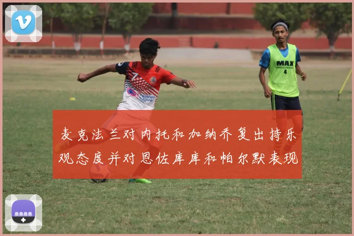 麦克法兰对内托和加纳乔复出持乐观态度并对恩佐库库和帕尔默表现表示满意