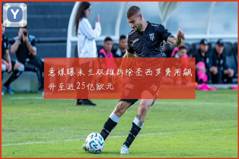 意媒曝米兰双雄拆除圣西罗费用飙升至近25亿欧元
