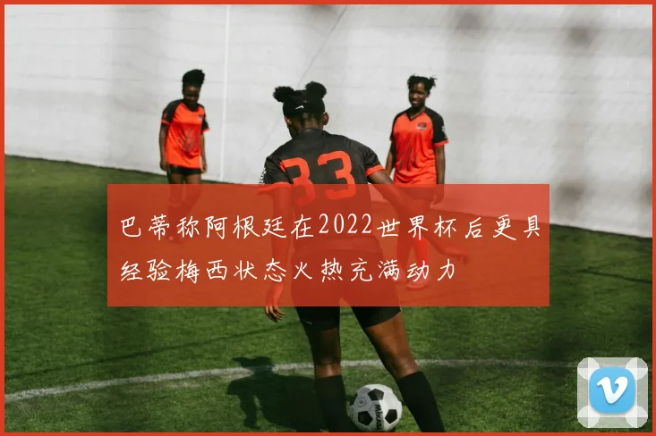 巴蒂称阿根廷在2022世界杯后更具经验梅西状态火热充满动力