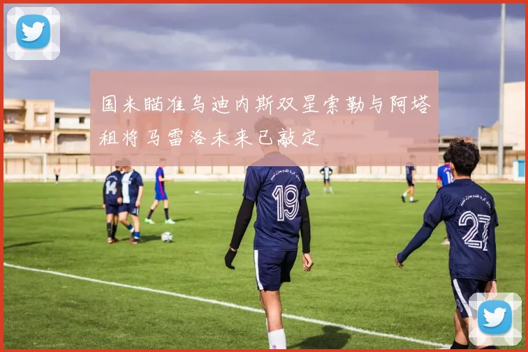 国米瞄准乌迪内斯双星索勒与阿塔租将马雷洛未来已敲定