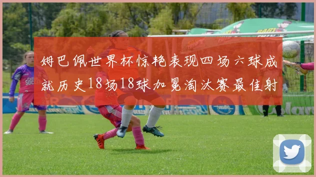 姆巴佩世界杯惊艳表现四场六球成就历史18场18球加冕淘汰赛最佳射手