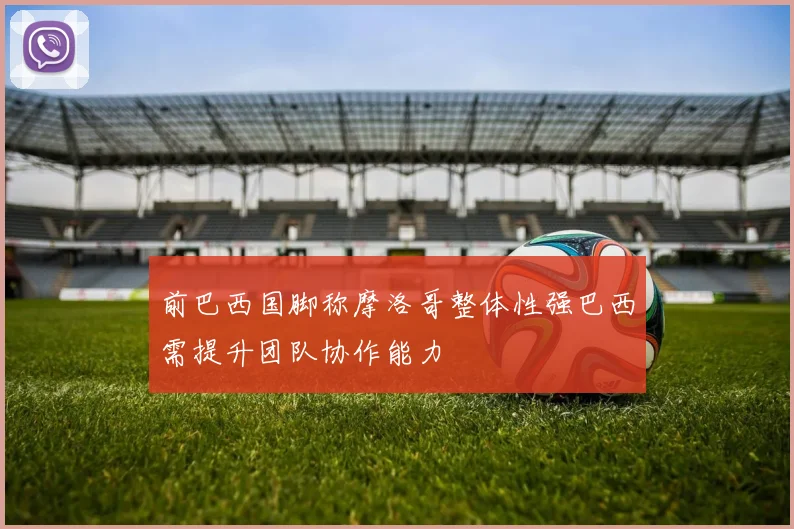 前巴西国脚称摩洛哥整体性强巴西需提升团队协作能力