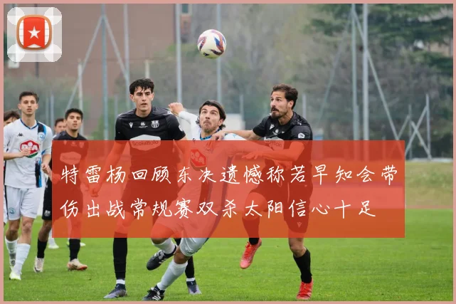 特雷杨回顾东决遗憾称若早知会带伤出战常规赛双杀太阳信心十足