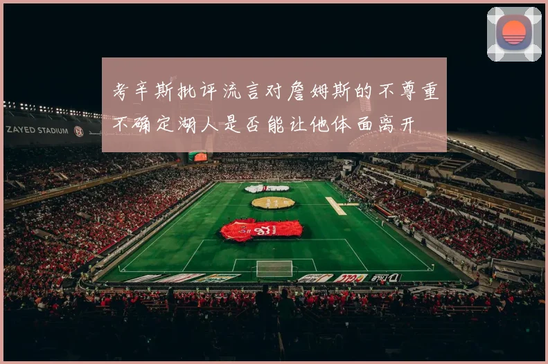 考辛斯批评流言对詹姆斯的不尊重不确定湖人是否能让他体面离开