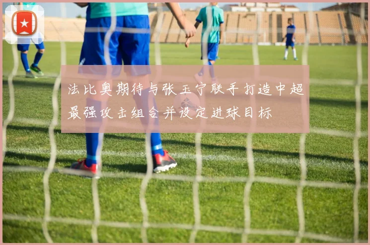 法比奥期待与张玉宁联手打造中超最强攻击组合并设定进球目标