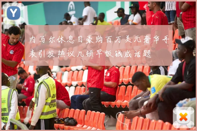 内马尔休息日豪购百万美元奢华手表引发热议几顿早饭钱成话题