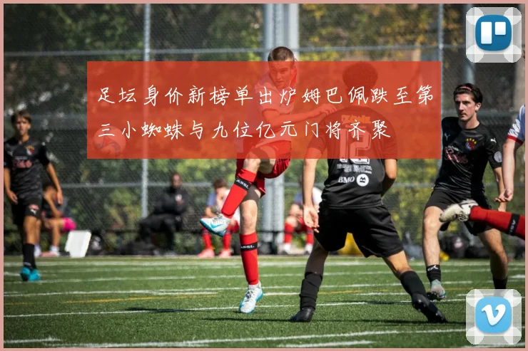 足坛身价新榜单出炉姆巴佩跌至第三小蜘蛛与九位亿元门将齐聚