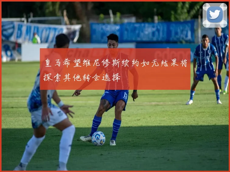 皇马希望维尼修斯续约如无结果将探索其他转会选择