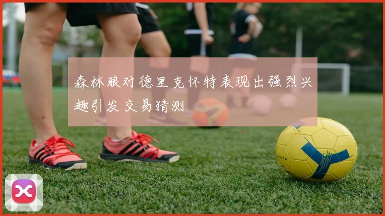 森林狼对德里克怀特表现出强烈兴趣引发交易猜测