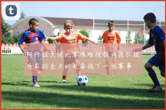 阿什拉夫谈比赛艰难性强调团队提升目标全力以赴备战下一场赛事