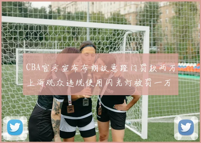 CBA官方宣布布朗故意蹬门罚款两万上海观众违规使用闪光灯被罚一万