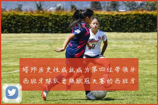 塔帅历史性成就成为第四位带领非西班牙球队晋级欧冠决赛的西班牙教练