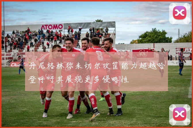丹尼格林称米切尔攻筐能力超越哈登呼吁其展现更多侵略性