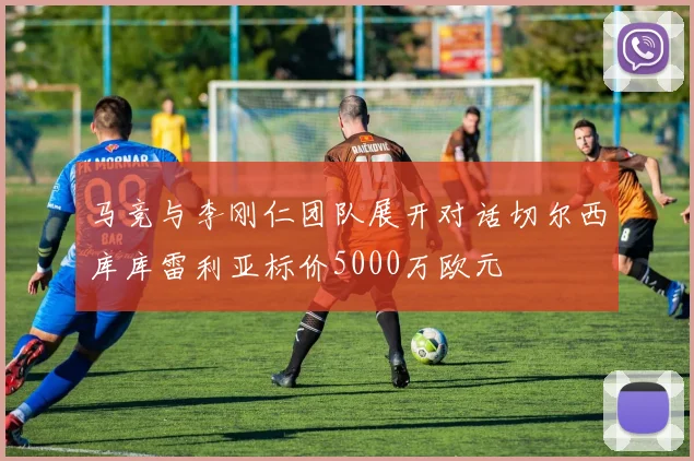 马竞与李刚仁团队展开对话切尔西库库雷利亚标价5000万欧元