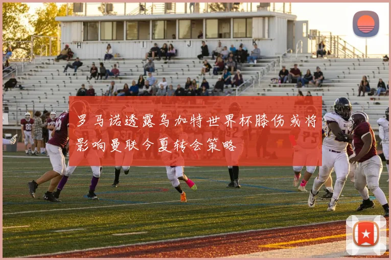 罗马诺透露乌加特世界杯膝伤或将影响曼联今夏转会策略