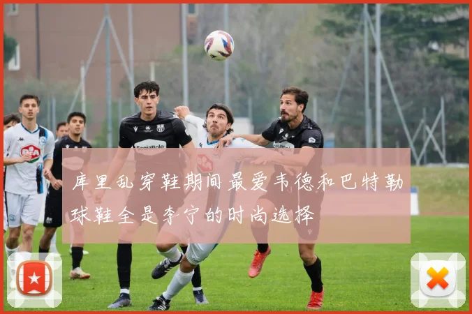 库里乱穿鞋期间最爱韦德和巴特勒球鞋全是李宁的时尚选择