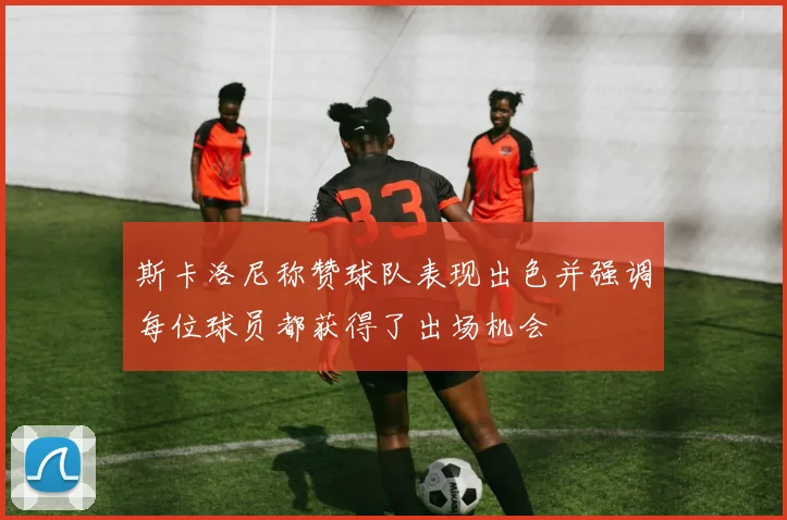斯卡洛尼称赞球队表现出色并强调每位球员都获得了出场机会