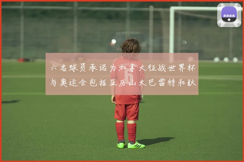 六名球员承诺为加拿大征战世界杯与奥运会包括亚历山大巴雷特和狄龙在内