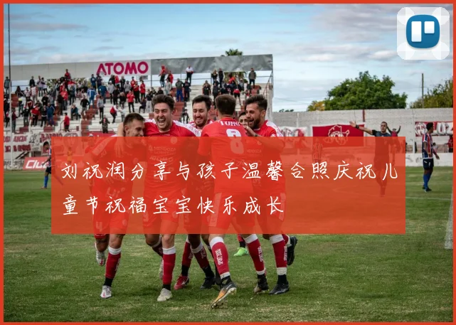 刘祝润分享与孩子温馨合照庆祝儿童节祝福宝宝快乐成长