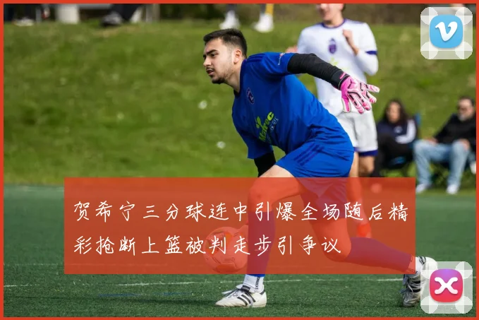 贺希宁三分球连中引爆全场随后精彩抢断上篮被判走步引争议