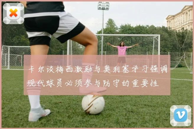 卡尔谈梅西激励与奥利塞学习强调现代球员必须参与防守的重要性